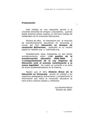 HISTORIA BREVE DE LA EDUCACIÓN EN VENEZUELA
Presentación
5
Este trabajo es una respuesta parcial a la
creciente demanda de amigos y educadores, quienes
desde distintos países realizan un hermoso trabajo de
solidaridad con la revolución Bolivariana.
Muchos de ellos, se interesaron por el recorrido
de transformaciones educativas en Venezuela a
través del libro Educación en tiempos de
revolución Bolivariana, publicado en su versión
digital en rebelión.org e indymedia.org.
Paralelamente estoy trabajando en dos textos
complementarios sobre (a)la gestión de la
transformación educativa 1999-2004 y
(b)comportamiento de la Ley Orgánica de
Educación ante el proceso constituyente y la
nueva legalidad, los cuales se sumarán a la serie
de textos problematizadores en la materia.
Espero que el libro Historia Breve de la
Educación en Venezuela resulte de utilidad a los
colectivos pedagógicos bolivarianos y complemente la
información que sobre la revolución educativa se
tiene entre nuestros aliados y militantes.
Luis Bonilla-Molina
Octubre de 2004.
Luis Bonilla-Molina5
 