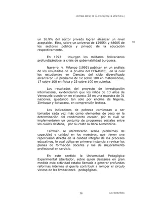 HISTORIA BREVE DE LA EDUCACIÓN EN VENEZUELA )
un 16.9% del sector privado logran alcanzar un nivel
aceptable. Esto, sobre un universo de 129554 y 48005 de
los sectores público y privado de la educación
respectivamente.
50
En 1992 insurgen los militares Bolivarianos
profundizándose la crisis de gobernabilidad burguesa.
Navarro y Piñango (1993) publican en un análisis
de los resultados de la prueba del CENAMEC, en la cuál
los estudiantes en Ciencias del ciclo diversificado
alcanzaron un promedio de 12 sobre 100 en matemáticas,
17 sobre 100 en física y 23 sobre 100 en química.
Los resultados del proyecto de investigación
internacional, evidenciaron que los niños de 13 años de
Venezuela quedaron en el puesto 28 en una muestra de 31
naciones, quedando tan solo por encima de Nigeria,
Zimbawe y Botswana, en comprensión lectora.
Los indicadores de pobreza comienzan a ser
tomados cada vez más como elementos de peso en la
determinación del rendimiento escolar, por lo cuál se
implementaron un conjunto de programas sociales entre
los cuales destaca, por su costo la Beca Alimentaria.
También se identificaron serios problemas de
capacidad y calidad en los maestros, que tienen una
repercusión directa en la calidad integral de los procesos
educativos, lo cual obliga en primera instancia a revisar los
planes de formación docente y los de mejoramiento
profesional en servicio.
En este sentido la Universidad Pedagógica
Experimental Libertador, sobre quien descansa en gran
medida esta actividad estaba llamada a generar profundas
reformas internas si quería contribuir a romper el circulo
vicioso de las limitaciones pedagógicas.
Luis Bonilla-Molina50
 