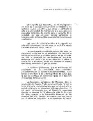 HISTORIA BREVE DE LA EDUCACIÓN EN VENEZUELA )
51Otro aspecto que destacaba, era la desproporción
del costo de la educación universitaria con respecto a los
restantes niveles educativos, que obliga a plantearle el
reto a la universidad de incorporarse a la generación de
productos concretos, de interés para el conjunto de la
sociedad. En esta dirección parecía concebirse la
heterologación de los sueldos universitarios implementada
en el sector.
Las tasas de retornos sociales a la inversión en
educación primaria son los más altos, de un 18.2%, siendo
los universitarios de menor cuantía.
La excesiva centralización del sistema educativo, se
diagnosticó como uno de los elementos que obstruía el
desarrollo de una ágil y eficiente gestión de las escuelas.
Por ello, la estrategia de descentralización educativa,
constituye una política de estado orientada a elevar la
calidad de la educación, hacer más eficiente el sistema
educativo y modernizar la gestión escolar.
Un excesivo gremialismo, que ha trascendido los
parámetros de la solidaridad para adentrarse
peligrosamente en las esferas de las componendas, nada
tenía que envidiarle a los sectores políticos del status quo,
lo cual se constituyó en elemento de peso en el deterioro
de la calidad de la educación.
La Federación Venezolana de Maestros, bajo la
conducción del Maestro Prieto, siendo unificada, no solo se
limito a la lucha reivindicativa, sino que por el contrario se
centró en la lucha por conquistas políticas educativas. Es
así como encontramos que el Magisterio agremiado
durante las décadas del 30 elaboró la tabla de Derechos
del Niño, anterior a la Convención Universal de los
derechos del niño, formuló propuestas para una nueva
Ley Orgánica de Educación, la incorporación del sector
Luis Bonilla-Molina51
 