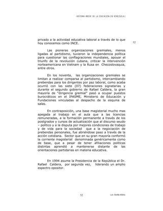 HISTORIA BREVE DE LA EDUCACIÓN EN VENEZUELA )
privado a la actividad educativa laboral a través de lo que
hoy conocemos como INCE. 52
Las pioneras organizaciones gremiales, menos
ligadas al partidismo, tuvieron la independencia política
para cuestionar las conflagraciones mundiales, apoyar el
triunfo de la revolución cubana, criticar la intervención
norteamericana en Vietnam y la Rusa en Checoslovaquia,
entre otros.
En los noventa, las organizaciones gremiales se
limitan a realizar comparsa al partidismo, intercambiando
prebendas para los dirigentes por paz laboral, como acaba
ocurrió con las siete (07) federaciones signatarias y
durante el segundo gobierno de Rafael Caldera, la gran
mayoría de “dirigencia gremial” pasó a ocupar puestos
burocráticos en el IPASME, Ministerio de Educación y
Fundaciones vinculadas al despacho de la esquina de
salas.
En contraposición, una base magisterial mucho mas
apegada al trabajo en el aula que a las licencias
remuneradas, a la formación permanente a través de los
postgrados y cursos de actualización que al discurso seudo
– político y a la disputa por mejores condiciones de trabajo
y de vida para la sociedad que a la negociación de
prebendas personales, fue abriéndose paso a través de la
acción cotidiana. Sector que en su gran mayoría conformó
la corriente magisterial denominada genéricamente como
de base, que a pesar de tener afiliaciones políticas
distintas aprendió a mantenerse distante de las
orientaciones partidarias en materia educativa.
En 1994 asume la Presidencia de la República el Dr.
Rafael Caldera, por segunda vez, liderando un amplio
espectro opositor.
Luis Bonilla-Molina52
 