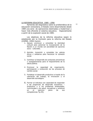 HISTORIA BREVE DE LA EDUCACIÓN EN VENEZUELA )
LA REFORMA EDUCATIVA 1989 - 1996
53Partiendo del diagnóstico sobre la problemática de la
educación venezolana, el Estado viene desarrollando desde
1989 una serie de operaciones destinadas a modernizar y
hacer más eficiente el sistema educativo. Especialmente
a partir de la explosión social de 1989.
Los objetivos de la reforma educativa según lo
establecido por la Comisión para la reforma del Estado
(COPRE, 1992) fueron:
1. Apoyar, promover y consolidar la identidad
cultural para potenciar la incorporación de la
Nación a un mundo con pluralidad de opciones
socio - culturales.
2. Asimilar, transmitir y consolidar los valores
éticos y solidarios para favorecer la cohesión
social.
3. Contribuir al desarrollo de conductas preventivas
y autogestionarias para el mejoramiento de la
salud pública.
4. Promover la capacidad de organización,
participación y conducción de los procesos de
cambio social.
5. Fortalecer el desarrollo productivo a través de la
valoración del trabajo, la innovación y el
desarrollo tecnológico.
6. Formar al individuo con capacidad de responder
a las exigencias de desarrollo económico –
productivo y a los problemas ambientales,
nutricionales y de salud, recreativos y artísticos
en el ejercicio pleno de sus
competencias.”(p.35).
Luis Bonilla-Molina53
 