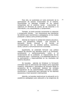 HISTORIA BREVE DE LA EDUCACIÓN EN VENEZUELA )
Para ello, se sustentaba en (a)la promoción de la
participación de actores involucrados en el sistema,
(b)consolidar un liderazgo fundado en los valores
compartidos por el colectivo social; (c)aumentar la
cobertura en términos de acceso de las mayorías a la
información, a su interpretación y comprensión.
También, se tenía previsto incrementar la retención
y prosecusión escolar, con mecanismos que atendieran
los deficits socio–económicos y pedagógicos, en los niveles
preescolar y básico como primera prioridad.
Además de mejorar la calidad del sistema educativo,
desde una perspectiva integral, que incluyera la
educación formal, informal y no formal, en
correspondencia con los ámbitos político, económico,
social, cultural y comunicacional de la sociedad.
Igualmente, se pretendió formular una política
integral del docente que atendiera tanto a su formación,
actualización y perfeccionamiento, como a la
revalorización de su profesión; al mejoramiento de las
condiciones socio – económicas, a la estabilidad laboral y a
su participación y responsabilidad en los resultados del
sistema educativo.
Se buscaba, además de fortalecer la formación
orientada hacia la valorización del trabajo como capacidad
creadora, integradora y asimiladora de procesos desde la
perspectiva de la solidaridad; destacar las ventajas
comparativas de las especificidades culturales, sociales,
económicas y productivas para participar en los distintos
escenarios a nivel nacional e internacional.
Además, se buscaba reestructurar la educación en lo
académico–pedagógico para adecuarla a las exigencias de
54
Luis Bonilla-Molina54
 