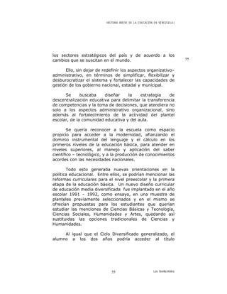 HISTORIA BREVE DE LA EDUCACIÓN EN VENEZUELA )
los sectores estratégicos del país y de acuerdo a los
cambios que se suscitan en el mundo.
Ello, sin dejar de redefinir los aspectos organizativo–
administrativo, en términos de simplificar, flexibilizar y
desburocratizar el sistema y fortalecer las capacidades de
gestión de los gobierno nacional, estadal y municipal.
Se buscaba diseñar la estrategia de
descentralización educativa para delimitar la transferencia
de competencias y la toma de decisiones, que atendiera no
solo a los aspectos administrativo organizacional, sino
además al fortalecimiento de la actividad del plantel
escolar, de la comunidad educativa y del aula.
Se quería reconocer a la escuela como espacio
propicio para acceder a la modernidad, afianzando el
dominio instrumental del lenguaje y el cálculo en los
primeros niveles de la educación básica, para atender en
niveles superiores, al manejo y aplicación del saber
científico – tecnológico, y a la producción de conocimientos
acordes con las necesidades nacionales.
Todo esto generaba nuevas orientaciones en la
política educacional. Entre ellos, se podrían mencionar las
reformas curriculares para el nivel preescolar y la primera
etapa de la educación básica. Un nuevo diseño curricular
de educación media diversificada fue implantado en el año
escolar 1991 – 1992, como ensayo, en una muestra de
planteles previamente seleccionados y en el mismo se
ofrecían propuestas para los estudiantes que querían
estudiar las menciones de Ciencias Básicas y Tecnología,
Ciencias Sociales, Humanidades y Artes, quedando así
sustituidas las opciones tradicionales de Ciencias y
Humanidades.
Al igual que el Ciclo Diversificado generalizado, el
alumno a los dos años podría acceder al título
55
Luis Bonilla-Molina55
 