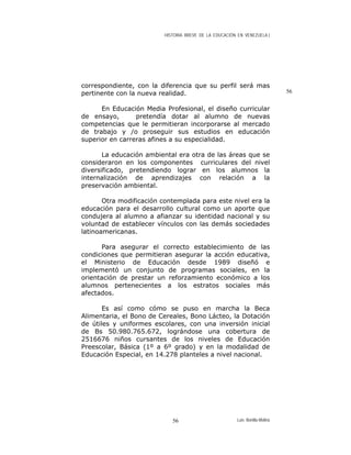HISTORIA BREVE DE LA EDUCACIÓN EN VENEZUELA )
correspondiente, con la diferencia que su perfil será mas
pertinente con la nueva realidad.
En Educación Media Profesional, el diseño curricular
de ensayo, pretendía dotar al alumno de nuevas
competencias que le permitieran incorporarse al mercado
de trabajo y /o proseguir sus estudios en educación
superior en carreras afines a su especialidad.
La educación ambiental era otra de las áreas que se
consideraron en los componentes curriculares del nivel
diversificado, pretendiendo lograr en los alumnos la
internalización de aprendizajes con relación a la
preservación ambiental.
Otra modificación contemplada para este nivel era la
educación para el desarrollo cultural como un aporte que
condujera al alumno a afianzar su identidad nacional y su
voluntad de establecer vínculos con las demás sociedades
latinoamericanas.
Para asegurar el correcto establecimiento de las
condiciones que permitieran asegurar la acción educativa,
el Ministerio de Educación desde 1989 diseñó e
implementó un conjunto de programas sociales, en la
orientación de prestar un reforzamiento económico a los
alumnos pertenecientes a los estratos sociales más
afectados.
Es así como cómo se puso en marcha la Beca
Alimentaria, el Bono de Cereales, Bono Lácteo, la Dotación
de útiles y uniformes escolares, con una inversión inicial
de Bs 50.980.765.672, lográndose una cobertura de
2516676 niños cursantes de los niveles de Educación
Preescolar, Básica (1º a 6º grado) y en la modalidad de
Educación Especial, en 14.278 planteles a nivel nacional.
56
Luis Bonilla-Molina56
 