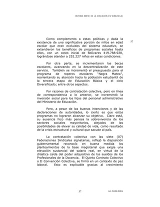 HISTORIA BREVE DE LA EDUCACIÓN EN VENEZUELA )
Como complemento a estas políticas y dada la
existencia de una significativa porción de niños en edad
escolar que eran excluidos del sistema educativo, se
extendieron los beneficios de programas sociales hasta
ellos, con un costo inicial de Bolívares 419.788.928,
lográndose atender a 252.227 niños en estas condiciones.
Por otra parte, se incrementaron las becas
escolares, avanzando en la descentralización de este
servicio. También se incrementó el presupuesto para el
programa de roperos escolares “Negra Matea”,
reorientando su atención hacia la población estudiantil de
la tercera etapa de Educación Básica y el ciclo
Diversificado; entre otros aspectos.
Por razones de contratación colectiva, pero en línea
de correspondencia a lo anterior, se incrementó la
inversión social para los hijos del personal administrativo
del Ministerio de Educación.
Pero, a pesar de las buenas intenciones y de las
declaraciones de autoridades, lo cierto es que estos
programas no lograron alcanzar su objetivo. Claro está,
su ausencia hizo más penosa la sobrevivencia de los
sectores sociales mayoritarios, alejados de las
posibilidades de elevar su calidad de vida, como resultado
de la crisis estructural y cultural que sacude al país.
La contratación colectiva con las siete (07)
Federaciones Sindicales signatarias, reflejó la disposición
gubernamental reconocío en buena medida los
planteamientos de la base magisterial que exigía una
elevación sustancial del salario real, en virtud de la
drástica caída del poder adquisitivo de los sueldos de los
Profesionales de la Docencia. El Quinto Contrato Colectivo
o II Convención Colectiva, se firmó en un contexto de paz
laboral. Esto es explicable gracias al crecimiento
57
Luis Bonilla-Molina57
 