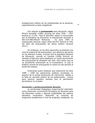 HISTORIA BREVE DE LA EDUCACIÓN EN VENEZUELA )
protagonismo político de los profesionales de la docencia,
especialmente su base magisterial.
Con relación al presupuesto para educación, según
Miriam Kornblith (1985) durante los años 1936 – 1937
alcanzó el 17,3%. Para el año1992, según lo comunicado
por el Ministerio de Educación el presupuesto asciende a
863.223.980.000,00 Bolívares. Ya para 1989 el
presupuesto nacional, según cifras del M.E. alcanza el 19%
del total del presupuesto del sector público nacional
(Sic!!).
Sin embargo, en los años siguientes se presentó una
merma sustancial del presupuesto, que afectó la educación
en los distintos niveles, al punto que la Asamblea Nacional
de Educación, reunida en Caracas (1998) formuló un
llamado al Ejecutivo para establecer un monto permanente
del presupuesto de alrededor del 10%. Otro sector que se
ve seriamente amenazado es el Universitario, al cuál el
drástico recorte de presupuesto lo colocó en ese periodo al
borde del colapso.
Finalmente quiero destacar que madurante los años
1989 – 1996 las operaciones políticas novedosas no
pasaron de la simple declaración de intenciones debido a
la falta de voluntad política de los gobernantes, incluso
para generar aquellos cambios que le permitieran
permanecer en el poder.
58
Formación y perfeccionamiento docente.
La Universidad Pedagógica Experimental Libertador
como institución universitaria formadora de docentes para
los diferentes niveles y algunas modalidades del sistema
educativo venezolano, desarrolló un conjunto de
programas académicos a nivel de pregrado, postgrado, de
Luis Bonilla-Molina58
 