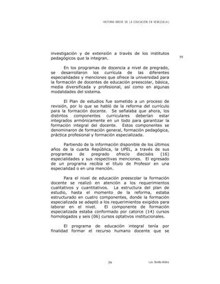 HISTORIA BREVE DE LA EDUCACIÓN EN VENEZUELA )
investigación y de extensión a través de los institutos
pedagógicos que la integran. 59
En los programas de docencia a nivel de pregrado,
se desarrollaron los currícula de las diferentes
especialidades y menciones que ofrece la universidad para
la formación de docentes de educación preescolar, básica,
media diversificada y profesional, así como en algunas
modalidades del sistema.
El Plan de estudios fue sometido a un proceso de
revisión, por lo que se habló de la reforma del currículo
para la formación docente. Se señalaba que ahora, los
distintos componentes curriculares deberían estar
integrados armónicamente en un todo para garantizar la
formación integral del docente. Estos componentes se
denominaron de formación general, formación pedagógica,
práctica profesional y formación especializada.
Partiendo de la información disponible de los últimos
años de la cuarta República, la UPEL, a través de sus
programas de pregrado ofrecío dieciséis (16)
especialidades y sus respectivas menciones. El egresado
de un programa recibía el título de Profesor en una
especialidad o en una mención.
Para el nivel de educación preescolar la formación
docente se realizó en atención a los requerimientos
cualitativos y cuantitativos. La estructura del plan de
estudio, hasta el momento de la reforma, estaba
estructurado en cuatro componentes, donde la formación
especializada se adaptó a los requerimientos exigidos para
laborar en el nivel. El componente de formación
especializada estaba conformado por catorce (14) cursos
homologados y seis (06) cursos optativos institucionales.
El programa de educación integral tenía por
finalidad formar el recurso humano docente que se
Luis Bonilla-Molina59
 