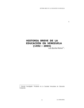 HISTORIA BREVE DE LA EDUCACIÓN EN VENEZUELA
6
HISTORIA BREVE DE LA
EDUCACIÓN EN VENEZUELA
(1492 – 2004)
Luis Bonilla-Molina(*)
.
(*) Docente Investigador. Presidente de la Sociedad Venezolana de Educación
Comparada.
Luis Bonilla-Molina6
 