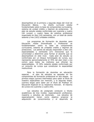 HISTORIA BREVE DE LA EDUCACIÓN EN VENEZUELA )
desempeñara en la primera y segunda etapa del nivel de
Educación Básica. Su diseño curricular estaba
fundamentado sobre la base de componentes curriculares,
sistema de unidad crédito y régimen de prelaciones. El
plan de estudio estaba conformado por cuarenta y cuatro
(44 cursos) y cuatro fases de práctica profesional
organizado en diez (10) semestres, con un total de ciento
sesenta y tres (163) unidades créditos.
60
Los programas de formación de docentes para
Educación media Diversificada y Profesional se
fundamentaban sobre la base de componentes
curriculares, sistema de unidades crédito y régimen de
prelaciones. Los planes de estudio respondían a diez (10)
especialidades y veintisiete (27) menciones que la
universidad a determinó para formar al docente que se
desempeñará en este nivel. Cada plan de estudio se
conformaba por un bloque homologado de cursos, que
representa aproximadamente el 70% del plan total y era
común para todos los institutos que ofrecían las
especialidades. El 30% restante estaba conformado por
un conjunto de cursos que constituían la especialidad
institucional.
Para la formación de docentes en educación
especial, el plan de estudios se apoyaba en los
componentes de formación profesional en dos etapas. La
primera etapa (carrera intermedia) para optar al título de
maestro especialista con mención, y la segunda etapa,
(carrera larga) para optar por el título de Profesor en
Educación Especial en su respectiva mención. El máximo
de cursos era cuarenta y cuatro (44).
Los estudios de postgrado conducen a títulos
académicos de tres niveles: especialización profesional,
maestría y estudios de doctorado. Los estudios de
especialización tienen como objetivo propiciar la
adquisición de conocimientos y el desarrollo de
Luis Bonilla-Molina60
 