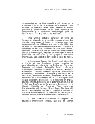 HISTORIA BREVE DE LA EDUCACIÓN EN VENEZUELA )
competencias en un área específica del campo de la
educación o en el de la especialización docente. Los
estudios de maestría tienen como objetivo el estudio
profundo y sistematizado de un área específica del
conocimiento y la formación metodológica para las
actividades de investigación y/o de desarrollo.
61
Estos últimos estudios conducen al título de
Magister en educación en la mención correspondiente. Era
requisito para poder titularse, el presentar una tesis
elaborado conforme al Manual aprobado por la UPEL. Los
estudios doctorales en educación tienen como propósito la
formación de recursos humanos de alto nivel técnico,
científico y humanístico, con un adecuado entrenamiento
teórico y metodológico, capaces de investigar y evaluar
problemas educacionales y de proponer soluciones
alternativas. Estos estudios dan opción al título de Doctor.
La Universidad Pedagógica Experimental Libertador,
a través de sus Institutos, ofrecía estudios de
especialización en educación en Evaluación Educación,
Docencia Universitaria, Educación Rural y Gerencia
Educacional; Maestrías en planificación Global, Evaluación
Educacional, Currículo, Gerencia Educativa, Investigación
Educacional, Orientación, Tecnología y Desarrollo de la
Instrucción, Educación Superior, Enseñanza de la Física,
Enseñanza de la matemáticas, Enseñanza del Inglés como
lengua extranjera, Enseñanza de la literatura en Ingles,
Educación Física, Enseñanza de la geografía, Enseñanza de
la Biología, Enseñanza de la química y Enseñanza de la
Historia, Maestría en Educación Física menciones
Administración del deporte, Biomecánica, Fisiología del
Ejercicio y Recreación, Maestría en Lingüística, Maestría en
literatura Latinoamericana y Maestría en Matemáticas.
También se ofrecen cursos de Doctorado en Educación.
La UPEL también desarrollaba un Programa de
Educación Intercultural bilingüe, que era de alcance
Luis Bonilla-Molina61
 