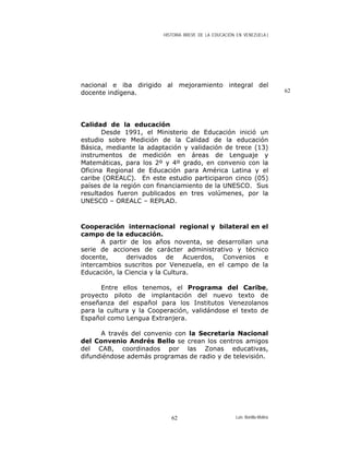HISTORIA BREVE DE LA EDUCACIÓN EN VENEZUELA )
nacional e iba dirigido al mejoramiento integral del
docente indígena. 62
Calidad de la educación
Desde 1991, el Ministerio de Educación inició un
estudio sobre Medición de la Calidad de la educación
Básica, mediante la adaptación y validación de trece (13)
instrumentos de medición en áreas de Lenguaje y
Matemáticas, para los 2º y 4º grado, en convenio con la
Oficina Regional de Educación para América Latina y el
caribe (OREALC). En este estudio participaron cinco (05)
países de la región con financiamiento de la UNESCO. Sus
resultados fueron publicados en tres volúmenes, por la
UNESCO – OREALC – REPLAD.
Cooperación internacional regional y bilateral en el
campo de la educación.
A partir de los años noventa, se desarrollan una
serie de acciones de carácter administrativo y técnico
docente, derivados de Acuerdos, Convenios e
intercambios suscritos por Venezuela, en el campo de la
Educación, la Ciencia y la Cultura.
Entre ellos tenemos, el Programa del Caribe,
proyecto piloto de implantación del nuevo texto de
enseñanza del español para los Institutos Venezolanos
para la cultura y la Cooperación, validándose el texto de
Español como Lengua Extranjera.
A través del convenio con la Secretaria Nacional
del Convenio Andrés Bello se crean los centros amigos
del CAB, coordinados por las Zonas educativas,
difundiéndose además programas de radio y de televisión.
Luis Bonilla-Molina62
 