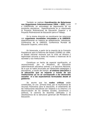 HISTORIA BREVE DE LA EDUCACIÓN EN VENEZUELA )
También se realizan Coordinación de Relaciones
con Organismos Interamericanos (OEA – OIE), junto
a CORDIPLAN, en actividades de seguimiento de los
proyectos educativos. Específicamente en lo relacionado
al Proyecto Multinacional de Educación Superior y el
Proyecto Multinacional de Educación para el Trabajo.
63
En la misma dirección se coordinaron las relaciones
con organismo mundiales vinculados a la UNESCO,
específicamente en materia de alfabetización, bibliotecas,
Conferencia de la UNESCO, Conferencia Mundial de
Educación Superior, entre otros.
En Venezuela, a partir de la creación de la Comisión
Presidencial para la Reforma del Estado (COPRE) en 1984,
el Estado nacional reconoce que la crisis de eficacia y
legitimidad carcome a todos los niveles e instancias de la
sociedad y sus instituciones.
Constituye un hecho de especial significación, el
reconocimiento por el Ministerio de Educación
(administración educativa central) y el Ejecutivo Nacional,
de lo que se había anunciado por destacados pedagogos y
educadores, a través del tiempo: el sistema educativo y
la educación que se imparte a través de sus
instituciones ya no se corresponde a las demandas
sociales ni a las expectativas formuladas desde el
gobierno.
Se asume que los nudos críticos están
constituidos, en una primera línea, por la insuficiencia de
recursos financieros para la educación, el aislamiento de
las instituciones educativas con respecto a su entorno y la
desvinculación de los cambios sociales, económicos y
políticos, la carencia de docentes calificados y la
obsolescencia de la estructura gerencial del Ministerio de
Educación.
Luis Bonilla-Molina63
 