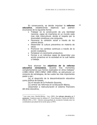 HISTORIA BREVE DE LA EDUCACIÓN EN VENEZUELA )
64En consecuencia, se decide impulsar la reforma
educativa, estableciendo objetivos que podrían
enunciarse de la siguiente forma:
• Trabajar en la construcción de una identidad
nacional, capaz de insertarse en un mundo cada
mas más intercultural, donde el respeto por la
diversidad constituye una conquista.
• Favorecer la cohesión social a través de los
valores éticos.
• Desarrollar la cultura preventiva en materia de
salud.
• Promover los cambios continuos a través de la
acción ciudadana.
• Fortalecer el crecimiento productivo.
• Formar a un individuo capaz de desarrollar una
acción proactiva en la sociedad en la cuál habita
y trabaja.
Para alcanzar los objetivos de la reforma
educativa venezolana, durante tres momentos
complementarios que hemos explicados en otros trabajos1
(1980-1983/ 1983-1989/ 1989-1994), se estructuran un
conjunto de estrategias, de las cuales las más importantes
pasan a ser:
(a) el desarrollo de la descentralización educativa
como política de Estado,
(b) el rescate de la Profesión Docente,
(c) centrar las reformas en la Educación Básica,
(d)someter a restructuración el sistema financiero
del área educativa,
1
Leer entre otros: Bonilla-Molina, Luis. (2001). La reforma educativa en 5
momentos. Cuadernos para los debates nº1. Zona Educativa Táchira del MECD,
IPRGR-UPEL y SVC. Edición mimeografiada de circulación limitada entre los
coordinadores por plantel de la red de apoyo al PEN.
Luis Bonilla-Molina64
 