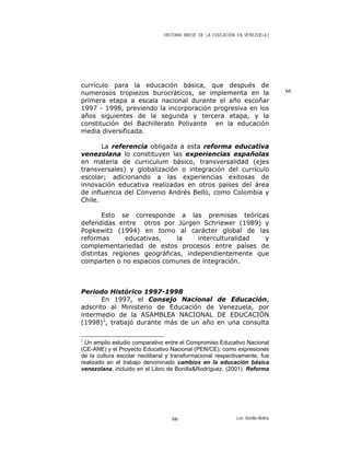 HISTORIA BREVE DE LA EDUCACIÓN EN VENEZUELA )
66
currículo para la educación básica, que después de
numerosos tropiezos burocráticos, se implementa en la
primera etapa a escala nacional durante el año escoñar
1997 - 1998, previendo la incorporación progresiva en los
años siguientes de la segunda y tercera etapa, y la
constitución del Bachillerato Polivante en la educación
media diversificada.
La referencia obligada a esta reforma educativa
venezolana lo constituyen las experiencias españolas
en materia de curriculum básico, transversalidad (ejes
transversales) y globalización o integración del currículo
escolar; adicionando a las experiencias exitosas de
innovación educativa realizadas en otros países del área
de influencia del Convenio Andrés Bello, como Colombia y
Chile.
Esto se corresponde a las premisas teóricas
defendidas entre otros por Jürgen Schriewer (1989) y
Popkewitz (1994) en torno al carácter global de las
reformas educativas, la interculturalidad y
complementariedad de estos procesos entre países de
distintas regiones geográficas, independientemente que
comparten o no espacios comunes de integración.
Periodo Histórico 1997-1998
En 1997, el Consejo Nacional de Educación,
adscrito al Ministerio de Educación de Venezuela, por
intermedio de la ASAMBLEA NACIONAL DE EDUCACIÓN
(1998)2
, trabajó durante más de un año en una consulta
2
Un amplio estudio comparativo entre el Compromiso Educativo Nacional
(CE-ANE) y el Proyecto Educativo Nacional (PEN/CE), como expresiones
de la cultura escolar neoliberal y transformacional respectivamente, fue
realizado en el trabajo denominado cambios en la educación básica
venezolana, incluido en el Libro de Bonilla&Rodríguez. (2001). Reforma
Luis Bonilla-Molina66
 