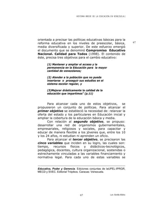 HISTORIA BREVE DE LA EDUCACIÓN EN VENEZUELA )
67
orientada a precisar las políticas educativas básicas para la
reforma educativa en los niveles de preescolar, básica,
media diversificada y superior. De este esfuerzo emergió
el documento que se denominó Compromiso Educativo
Nacional. Calidad para Todos (1998). El contenido de
éste, precisa tres objetivos para el cambio educativo:
(1) Mantener y ampliar el acceso y la
permanencia en la Educación para la mayor
cantidad de venezolanos;
(2) Atender a la población que no pueda
insertarse o proseguir sus estudios en el
sistema escolar regular, y
(3)Mejorar drásticamente la calidad de la
educación que impartimos" (p.11)
Para alcanzar cada uno de estos objetivos, se
propusieron un conjunto de políticas. Para alcanzar el
primer objetivo se estableció la necesidad de: relanzar la
oferta del estado y los particulares en Educación inicial y
ampliar la cobertura de la educación básica y media.
Con relación al segundo objetivo, se propuso:
desarrollar una red de organismos gubernamentales,
empresariales, religiosos y sociales, para capacitar y
educar de manera flexible a los jóvenes que, entre los 10
y los 24 años, ni estudian ni aprenden un oficio.
Para alcanzar el tercer objetivo, se precisaron las
cinco variables que inciden en su logro, las cuales son:
tiempo, recursos físicos y didácticos-tecnológicos,
pedagógica, docentes, cultura organizacional, sostenidas o
estrechamente vinculadas a las variables financiamiento y
normativa legal. Para cada uno de estas variables se
Educativa, Poder y Gerencia. Ediciones conjuntas de laUPEL-IPRGR,
MECD y SVEC. Editorial Trópikos. Caracas: Venezuela.
Luis Bonilla-Molina67
 