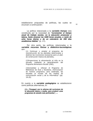 HISTORIA BREVE DE LA EDUCACIÓN EN VENEZUELA )
establecieron propuestas de políticas, las cuales se
enuncian a continuación: 68
La política relacionada a la variable tiempo esta
constituida por la necesidad de "incrementar el tiempo
anual de trabajo escolar, en la educación preescolar y
básica, hasta alcanzar las 1600 horas anuales, a razón de
ocho horas diarias y de un calendario de 200 días
académicos hábiles" (p. 17).
Por otra parte, las políticas relacionadas a la
variable recursos físicos y didáctico-tecnológicos
son:
(1) Continuar y ampliar el programa de
reconstrucción de los planteles deteriorados y
destinar las inversiones necesarias para un plan
de construcción masiva de planteles,
(2)Proporcionar la alimentación al niño en la
escuela, mediante la generalización del
Programa Alimentario Escolar (PAE),
(3)Consolidar y reforzar el Programa de
Bibliotecas de Aula y Escolares, (4)Incorporar
de manera progresiva, pero acelerada, las
escuelas al mundo de los medios de
comunicación social y de la informática" (pp.
18-20)
En cuanto a la variable pedagógica se establecieron
como políticas alternativas, el:
(1)..."Proseguir con la reforma del curriculum de
la educación básica y media, para producir unos
programas de estudio más pertinentes", ...
Luis Bonilla-Molina68
 