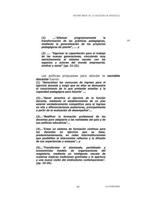 HISTORIA BREVE DE LA EDUCACIÓN EN VENEZUELA )
(2) ..."Afianzar progresivamente la
transformación de las prácticas pedagógicas,
mediante la generalización de los proyectos
pedagógicos de plantel", ... y
69
(3) .... "Vigorizar la capacitación para el trabajo
de las nuevas generaciones, vinculando muy
estrechamente el sistema escolar con los
espacios y actores del mundo empresarial,
sindical y social" (pp. 21-22).
Las políticas propuestas para abordar la variable
docente fueron:
(1) "Generalizar los concursos de ingreso para el
ejercicio docente y exigir que en ellos se demuestre
el conocimiento de lo que pretende enseñar y la
capacidad pedagógica para hacerlo" ...
(2)..."Hacer atractivo el ejercicio de la función
docente, mediante el establecimiento de un piso
salarial verdaderamente competitivo para el ingreso
en ella y diferenciaciones posteriores, principalmente
a partir de la evaluación de desempeños"...
(3)..."Modificar la formación profesional de los
docentes para adaptarla a las realidades del país y de
sus políticas educativas"...
(4)..."Crear un sistema de formación continua para
los docentes en ejercicio que se base,
predominantemente, en redes interinstitucionales
que posibiliten el intercambio reflexivo y la difusión
de sus experiencias y ensayos"...y
(5)..."Transformar el atomizado, partidizado y
economicista modelo de organizaciones del
magisterio, mediante un inteligente rescate de
nuestras mejores tradiciones gremiales y la apertura
a una nueva visión del sindicalismo contemporáneo".
(pp. 23-26).
Luis Bonilla-Molina69
 