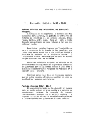 HISTORIA BREVE DE LA EDUCACIÓN EN VENEZUELA
I. Recorrido Histórico 1492 - 2004 7
Periodo Histórico Pre – Colombino de Soberanía
Indígena.
A la llegada de los españoles, el territorio que hoy
conocemos como América, era poblado por entre 70 y 90
millones de miembros de las culturas Aztecas, Incas,
Mayas, Caribes, entre otras. Pero un siglo y medio
después, esta población se había reducido a tan solo tres
millones y medio.
Para ilustrar, es válido destacar que Tenochtitlán era
para el momento de la llegada de los españoles, una
ciudad cinco veces mayor que la que residía en Madrid; y
duplicaba la asentada en la floreciente Sevilla. El
Conquistador Pizarro, señalaba que encontró en el Perú
un ejercito de cerca de cien mil indios.
Desde las metrópolis europeas, la barbarie de los
procedimientos de aniquilación de la población autóctona,
era justificada por sus aparentes ofensas a Dios, ante la
evidencia de sostener cultos religiosos no inspirados en la
tradición judeo – cristiana.
Cronistas como Juan Ginés de Sepúlveda sostiene
que los indios merecían el trato que recibían en razón de
sus idolatrías y pecados anticristianos.
Periodo Histórico 1492 – 1810
El aparecimiento tardío de la educación en nuestro
país, se puede atribuir en gran medida a la carencia de
explotaciones mineras, la ausencia de grandes
concentraciones humanas en el territorio nacional y la
profunda concepción elitesca de autoridades delegadas por
la Corona española para gobernar en el nuevo territorio.
Luis Bonilla-Molina7
 