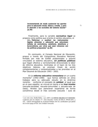 HISTORIA BREVE DE LA EDUCACIÓN EN VENEZUELA )
71
incrementando de modo sustancial los aportes
para la educación inicial, básica y media, y para
la atención a los excluidos del sistema escolar"
(p.29)
Finalmente, para la variable normativa legal se
propone como política que orienta el cambio educativo, el
(1)..."Reformar o sustituir los instrumentos
legales atinentes a educación que estuviesen
teñidos de centralismo, estatismo, detallismo y
burocratismo, por otros que sean cónsonos con
las políticas propuestas" (p.30)
En conclusión, el Consejo Nacional de Educación,
propus a través del Compromiso Educativo Nacional,
firmado por más de 62000 profesionales y actores
vinculados al sistema educativo, 22 políticas públicas
que hagan efectiva y correctamente direccionada la labor
de reforma educativa. Centradas en el logro de los tres
objetivos básicos, se precisan líneas de acción
complementarias y contextualizadas a las previstas en el
Plan Decenal de Educación 1993 - 2003.
En la reforma educativa venezolana en un cuarto
momento3
(1992-1998) -que hemos definido en otros
trabajos para su adecuado estudio en la dinámica
reciente- conforme el concepto de calidad, al igual que
en el caso español, se vincula en teoría a los tres niveles
(escuela-sociedad, escuela-comunidad y escuela-sala de
clase). Niveles que parecieran expandirse de forma
concéntrica desde el más concreto (escuela - aula de
3 Leer entre otros: Bonilla-Molina, Luis. (2001). La reforma educativa en 5 momentos.
Cuadernos para los debates nº1. Zona Educativa Táchira del MECD, IPRGR-UPEL y
SVC. Edición mimeografiada de circulación limitada entre los coordinadores por plantel
de la red de apoyo al PEN. San Cristóbal: Venezuela.
Luis Bonilla-Molina71
 