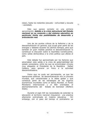 HISTORIA BREVE DE LA EDUCACIÓN EN VENEZUELA )
clase), hasta los restantes (escuela - comunidad y escuela
- sociedad). 72
Esto que parece correcto en una primera
aproximación, debido a la crisis estructural del Estado
nacional en su conjunto y del sistema educativo en
particular limita sus posibilidades de desarrollo y
articulación real.
Uno de los puntos críticos de la Reforma y de la
descentralización en general, que ocupó gran parte de las
energías y debates durante los últimos tiempos, pero que
también en gran medida paralizó la descentralización lo
constituyó la discusión sobre la Asamblea Constituyente,
como salida democrática a la crisis política que afecta al
país.
Este debate fue aprovechado por los factores que
adversaban esta salida a la crisis de gobernabilidad del
estado venezolano, entre los que se encontraban círculos
muy allegados al Presidente de la República Rafael
Caldera, para generar un freno a la actividad
descentralizadora.
Freno que no pudo ser permanente, ya que las
operaciones políticas de descentralización era un proceso
mundial, que caracterizaba a la aldea global y que
constituía parte de las estrategias de los órganos
económicos mundiales como el banco Mundial, el Fondo
Monetario Internacional y el BID orientados al
desmantelamiento del Estado de bienestar (Welfare
State).
Durante el siglo XIX las necesidades de extender la
educación al territorio nacional impusieron una practica
altamente centralizada en materia educativa. Sin
embargo, con el paso del tiempo el centralismo ya
Luis Bonilla-Molina72
 