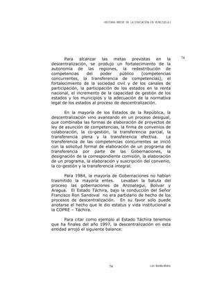 HISTORIA BREVE DE LA EDUCACIÓN EN VENEZUELA )
74Para alcanzar las metas previstas en la
descentralización, se produjo un fortalecimiento de la
autonomía de las regiones, la redestribución de
competencias del poder público (competencias
concurrentes, la transferencia de competencias), el
fortalecimiento de la sociedad civil y de los canales de
participación, la participación de los estados en la renta
nacional, el incremento de la capacidad de gestión de los
estados y los municipios y la adecuación de la normativa
legal de los estados al proceso de descentralización.
En la mayoría de los Estados de la República, la
descentralización vino avanzando en un proceso desigual,
que combinaba las formas de elaboración de proyectos de
ley de asunción de competencias, la firma de convenios de
colaboración, la co-gestión, la transferencia parcial, la
transferencia plena y la transferencia efectiva. La
transferencia de las competencias concurrentes se inició
con la solicitud formal de elaboración de un programa de
transferencia por parte de las Gobernaciones, la
designación de la correspondiente comisión, la elaboración
de un programa, la elaboración y suscripción del convenio,
la co-gestión y la transferencia integral.
Para 1984, la mayoría de Gobernaciones no habían
trasmitido la mayoría entes. Levaban la batuta del
proceso las gobernaciones de Anzoategui, Bolivar y
Aragua. El Estado Táchira, bajo la conducción del Señor
Francisco Ron Sandoval no era partidario de hecho de los
procesos de descentralización. En su favor solo puede
anotarse el hecho que le dio estatus y vida institucional a
la COPRE – Táchira.
Para citar como ejemplo al Estado Táchira tenemos
que ha finales del año 1997, la descentralización en esta
entidad arrojó el siguiente balance:
Luis Bonilla-Molina74
 