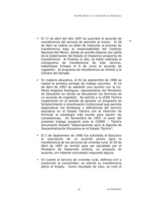 HISTORIA BREVE DE LA EDUCACIÓN EN VENEZUELA )
El 17 de abril del año 1997 se suscribió el acuerdo de
transferencia del servicio de atención al menor. El 28
de Abril se realizó un taller de inducción al proceso de
transferencia bajo la responsabilidad del Instituto
Nacional del Menor, donde se acordó elaborar por parte
de la Gobernación del Estado el respectivo programa de
transferencia. Al finalizar el año, se había realizado el
cronograma de transferencia de este servicio,
habiéndose firmado el 9 de Junio el acuerdo de
cogestión. El programa de transferencia se remitió a la
Cámara del Senado.
75
En materia educativa, el 02 de septiembre de 1996 se
realizó la primera jornada de trabajo concreta. El 16
de Abril de 1997 se adelantó una reunión con la Lic.
María Angelina Rodríguez, representante del Ministerio
de Educación en donde se discutieron los términos de
un acuerdo de cogestión. Se solicitó a la UCER Táchira
cooperación en el sentido de generar un programa de
fortalecimiento e incentivación institucional que permita
diagnosticar las fortalezas y deficiencias del servicio
educativo en el Estado Táchira con la intención de
formular la estrategia más acorde para asumir las
competencias. En Noviembre de 1997, el autor del
presente trabajo presentó ante la COPRE – Táchira
documento titulado “Observaciones para la Agenda de
Descentralización Educativa en el Estado Táchira”.
El 2 de Septiembre de 1996 fue solicitado al Ejecutivo
la suscripción de un acuerdo previo para la
transferencia de los servicios de vivienda rural. El 29 de
Abril de 1997 se remitió para ser estudiado por el
Ministerio de Desarrollo Urbano, un proyecto de
acuerdo, sin haberse concretado respuesta alguna.
En cuanto al servicio de vivienda rural, defensa civil y
protección al consumidor, se solicitó su transferencia
plena al Estado. Como resultado de esto, se creó el
Luis Bonilla-Molina75
 