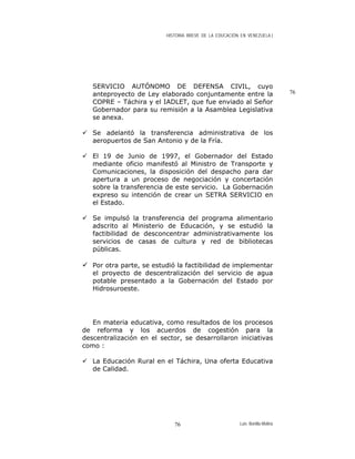 HISTORIA BREVE DE LA EDUCACIÓN EN VENEZUELA )
SERVICIO AUTÓNOMO DE DEFENSA CIVIL, cuyo
anteproyecto de Ley elaborado conjuntamente entre la
COPRE – Táchira y el IADLET, que fue enviado al Señor
Gobernador para su remisión a la Asamblea Legislativa
se anexa.
76
Se adelantó la transferencia administrativa de los
aeropuertos de San Antonio y de la Fría.
El 19 de Junio de 1997, el Gobernador del Estado
mediante oficio manifestó al Ministro de Transporte y
Comunicaciones, la disposición del despacho para dar
apertura a un proceso de negociación y concertación
sobre la transferencia de este servicio. La Gobernación
expreso su intención de crear un SETRA SERVICIO en
el Estado.
Se impulsó la transferencia del programa alimentario
adscrito al Ministerio de Educación, y se estudió la
factibilidad de desconcentrar administrativamente los
servicios de casas de cultura y red de bibliotecas
públicas.
Por otra parte, se estudió la factibilidad de implementar
el proyecto de descentralización del servicio de agua
potable presentado a la Gobernación del Estado por
Hidrosuroeste.
En materia educativa, como resultados de los procesos
de reforma y los acuerdos de cogestión para la
descentralización en el sector, se desarrollaron iniciativas
como :
La Educación Rural en el Táchira, Una oferta Educativa
de Calidad.
Luis Bonilla-Molina76
 