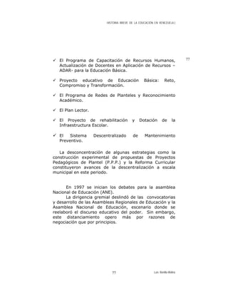 HISTORIA BREVE DE LA EDUCACIÓN EN VENEZUELA )
77El Programa de Capacitación de Recursos Humanos,
Actualización de Docentes en Aplicación de Recursos –
ADAR- para la Educación Básica.
Proyecto educativo de Educación Básica: Reto,
Compromiso y Transformación.
El Programa de Redes de Planteles y Reconocimiento
Académico.
El Plan Lector.
El Proyecto de rehabilitación y Dotación de la
Infraestructura Escolar.
El Sistema Descentralizado de Mantenimiento
Preventivo.
La desconcentración de algunas estrategias como la
construcción experimental de propuestas de Proyectos
Pedagógicos de Plantel (P.P.P.) y la Reforma Curricular
constituyeron avances de la descentralización a escala
municipal en este periodo.
En 1997 se inician los debates para la asamblea
Nacional de Educación (ANE).
La dirigencia gremial deslindó de las convocatorias
y desarrollo de las Asambleas Regionales de Educación y la
Asamblea Nacional de Educación, escenario donde se
reelaboró el discurso educativo del poder. Sin embargo,
este distanciamiento opero más por razones de
negociación que por principios.
Luis Bonilla-Molina77
 
