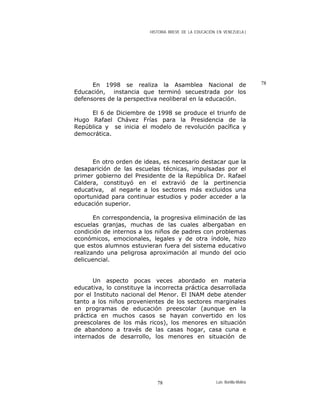 HISTORIA BREVE DE LA EDUCACIÓN EN VENEZUELA )
En 1998 se realiza la Asamblea Nacional de
Educación, instancia que terminó secuestrada por los
defensores de la perspectiva neoliberal en la educación.
El 6 de Diciembre de 1998 se produce el triunfo de
Hugo Rafael Chávez Frías para la Presidencia de la
República y se inicia el modelo de revolución pacífica y
democrática.
En otro orden de ideas, es necesario destacar que la
desaparición de las escuelas técnicas, impulsadas por el
primer gobierno del Presidente de la República Dr. Rafael
Caldera, constituyó en el extravió de la pertinencia
educativa, al negarle a los sectores más excluidos una
oportunidad para continuar estudios y poder acceder a la
educación superior.
En correspondencia, la progresiva eliminación de las
escuelas granjas, muchas de las cuales albergaban en
condición de internos a los niños de padres con problemas
económicos, emocionales, legales y de otra índole, hizo
que estos alumnos estuvieran fuera del sistema educativo
realizando una peligrosa aproximación al mundo del ocio
delicuencial.
Un aspecto pocas veces abordado en materia
educativa, lo constituye la incorrecta práctica desarrollada
por el Instituto nacional del Menor. El INAM debe atender
tanto a los niños provenientes de los sectores marginales
en programas de educación preescolar (aunque en la
práctica en muchos casos se hayan convertido en los
preescolares de los más ricos), los menores en situación
de abandono a través de las casas hogar, casa cuna e
internados de desarrollo, los menores en situación de
78
Luis Bonilla-Molina78
 