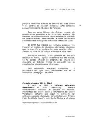 HISTORIA BREVE DE LA EDUCACIÓN EN VENEZUELA )
79
peligro e infractores a través del Servicio de Ayuda Juvenil
y los Centros de Atención Inmediata (CAI) conocidos
popularmente como Albergues de Menores.
Pero en estos últimos, de régimen cerrado, de
características parecidas a la concepción carcelaria, los
menores permanecen durante meses encerrados, alejados
del sistema escolar, “reeducandose” a través del encierro
y la creatividad de los guías de Centros o Maestros Guías.
El INAM fue incapaz de formular, proponer y/o
imponer un modelo de educación alternativa, educación
para la inserción o reeducación, para aquellos niños y
jóvenes en situación de peligro, abandono e infractores.
Aún en el presente, la alta gerencia del Instituto
Nacional del Menor, a pesar de tener la más alta mística,
no ha logrado articular un programa de estudio que
desarrolle los distintos niveles de educación bajo la
modalidad de educación para infractores.
Una orientación altamente conductista y
psicologista del siglo XVIII, permanecen aún en la
concepción “pedagógica” del INAM.
Periodo histórico 1999 - 2004
A partir de 1999 la reforma educativa
venezolana en curso (1999-2007), aparece
estrechamente vinculada al proceso de revisión,
desmontaje del estado actual y refundación del Estado
Venezolano, esfuerzo que según lo expresado por
calificados voceros educativos, como Carlos Lanz, Arnaldo
Esté, Aristóbulo Isturiz4
, Luis Bonilla-Molina y el mismo
4 Aparecidas en el periódico El Nacional, Diciembre de 1998.
Luis Bonilla-Molina79
 