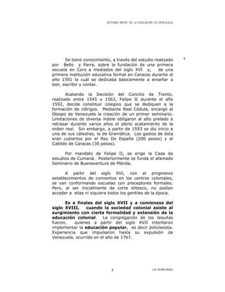 HISTORIA BREVE DE LA EDUCACIÓN EN VENEZUELA
8Se tiene conocimiento, a través del estudio realizado
por Bello y Parra, sobre la fundación de una primera
escuela en Coro a mediados del siglo XVI y, de una
primera institución educativa formal en Caracas durante el
año 1591 la cuál se dedicaba básicamente a enseñar a
leer, escribir y contar.
Acatando la Decisión del Concilio de Trento,
realizado entre 1545 y 1563, Felipe II durante el año
1592, decide constituir colegios que se dediquen a la
formación de clérigos. Mediante Real Cédula, encargó al
Obispo de Venezuela la creación de un primer seminario.
Limitaciones de diversa índole obligaron al alto prelado a
retrasar durante varios años el pleno acatamiento de la
orden real. Sin embargo, a partir de 1593 se dio inicio a
una de sus cátedras, la de Gramática. Los gastos de ésta
eran cubiertos por el Rey De España (200 pesos) y el
Cabildo de Caracas (30 pesos).
Por mandato de Felipe II, se erige la Casa de
estudios de Cumaná. Posteriormente se funda el afamado
Seminario de Buenaventura de Mérida.
A partir del siglo XVI, con el progresivo
establecimientos de conventos en los centros coloniales,
se van conformando escuelas con preceptores formales.
Pero, al ser inicialmente de corte elitesco, no podían
acceder a ellas ni siquiera todos los gentiles de la época.
Es a finales del siglo XVII y a comienzos del
siglo XVIII, cuando la sociedad colonial asiste al
surgimiento con cierta formalidad y extensión de la
educación colonial. La congregación de los Jesuitas
fueron, quienes a partir del siglo XVII intentaron
implementar la educación popular, es decir policlasista.
Experiencia que impulsaron hasta su expulsión de
Venezuela, ocurrida en el año de 1767.
Luis Bonilla-Molina8
 