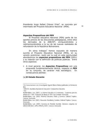 HISTORIA BREVE DE LA EDUCACIÓN EN VENEZUELA )
80
Presidente Hugo Rafael Chávez Frías5
, se concreta por
intermedio del Proyecto Educativo Nacional (PEN).
Aspectos Propositivos del PEN
El Proyecto educativo Nacional (PEN) parte de los
aportes previos de las discusiones pedagógicas, entre ellos
los derivados de la ANE/CE6
, enriqueciéndolos y
redimensionándolos a la luz de las nuevas realidades de
refundación de la República Bolivariana.
En otros trabajos7
hemos expuesto de manera
sucinta el Proyecto Educativo Nacional (PEN), en su
versión preliminar, razón por la cuál en esta oportunidad
abordaremos los aspectos propositivos del PEN (2001)
y su relación con la definición de políticas públicas. Entre
otros aspectos:
A nivel general, los Aspectos Propositivos son una
propuesta fundamentalmente táctica, respecto al PEN
en su conjunto, de carácter más estratégico. En
consecuencia plantea:
(a)El Estado Docente:
5 En Conversaciones con el investigador Agustín Blanco Muñoz publicadas en formato de
libro.
6 ANE/CE: Asamblea Nacional de Educación / Compromiso Educativo.
7 Ver:
Bonilla-Molina, Luis. (2001). La reforma Educativa en 5 momentos. Cuadernos para los
debates Nº 1. Red Tachirense de Apoyo al PEN. San Cristóbal. Venezuela.
Bonilla-Molina, Luis. (2001). Reforma Educativa, Poder y Gerencia. Editorial Trópikos.
Caracas: Venezuela.
Bonilla-Molina, Luis. (2001). Educación, Ruralidad y Cambios. Editorial Trópikos. Caracas:
Venezuela.
Bonilla-Molina, Luis. (2001). Gerencia de Pirámide Invertida. Ediciones conjuntas de
UNESCO/IESALC, UPEL-IPRGR y SVEC. Caracas: Venezuela.
Luis Bonilla-Molina80
 