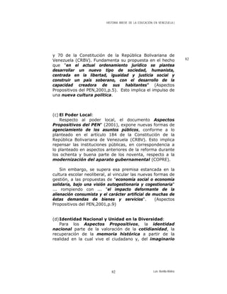 HISTORIA BREVE DE LA EDUCACIÓN EN VENEZUELA )
y 70 de la Constitución de la República Bolivariana de
Venezuela (CRBV). Fundamenta su propuesta en el hecho
que "en el actual ordenamiento jurídico se plantea
desarrollar un nuevo tipo de sociedad, humanista,
centrada en la libertad, igualdad y justicia social y
construir un país soberano, con el desarrollo de la
capacidad creadora de sus habitantes" (Aspectos
Propositivos del PEN,2001,p.5). Esto implica el impulso de
una nueva cultura política.
82
(c) El Poder Local:
Respecto al poder local, el documento Aspectos
Propositivos del PEN" (2001), expone nuevas formas de
agenciamiento de los asuntos públicos, conforme a lo
planteado en el artículo 184 de la Constitución de la
República Bolivariana de Venezuela (CRBV). Esto implica
repensar las instituciones públicas, en correspondencia a
lo planteado en aspectos anteriores de la reforma durante
los ochenta y buena parte de los noventa, respecto a la
modernización del aparato gubernamental (COPRE).
Sin embargo, se supera esa premisa estancada en la
cultura escolar neoliberal, al vincular las nuevas formas de
gestión, a las propuestas de "economía social o economía
solidaria, bajo una visión autogestionaria y cogestionaria"
... rompiendo con ... "el impacto deformante de la
alienación consumista y el carácter artificial de muchas de
éstas demandas de bienes y servicios". (Aspectos
Propositivos del PEN,2001,p.9)
(d)Identidad Nacional y Unidad en la Diversidad:
Para los Aspectos Propositivos, la identidad
nacional parte de la valoración de la cotidianidad, la
recuperación de la memoria histórica a partir de la
realidad en la cual vive el ciudadano y, del imaginario
Luis Bonilla-Molina82
 