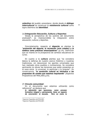 HISTORIA BREVE DE LA EDUCACIÓN EN VENEZUELA )
83
colectivo del pueblo venezolano; donde desde el diálogo
intercultural se construye la resistencia cultural como
signo distintivo de identidad.
(e)Integración Educación, Cultura y Deportes:
Desde la perspectiva de los autores del documento
analizado8
, es imprescindible la integración entre
educación, cultura y deportes.
Concretamente, respecto al deporte se plantea la
"promoción del deporte, la recreación (ocio creador) y la
estética como prácticas emancipadoras" (p.14). Definición
que se inserta en la prospectiva de cambios educativos en
curso.
En cuanto a la cultura plantea que "se considera
básica la defensa de nuestro acervo histórico y nuestras
tradiciones, sin desconocer los aportes universales que
han realizado otros pueblos o civilizaciones. Se considera
pertinente no obviar las tensiones que están presentes en
el nexo entre lo universal, lo particular y lo singular". En
consecuencia, "la revolución cultural es intrínseca a las
propuestas de cambio que estamos impulsando" (Aspectos
Propositivos del PEN,2001,p.9).
(f) Vinculo comunidad:
En el documento que estamos utilizando como
referencia9
, se destaca que
la educación que queremos, como proceso
formativo integral y permanente, tiene un espacio
de concreción: la escuela. Pero no como la
8 Aspectos Propositivos del PEN,2001.
9 Aspectos Propositivos del PEN,2001.
Luis Bonilla-Molina83
 