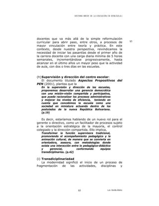 HISTORIA BREVE DE LA EDUCACIÓN EN VENEZUELA )
docentes que va más allá de la simple reformulación
curricular para abrir paso, entre otros, a procesos de
mayor vinculación entre teoría y práctica. En este
contexto, desde nuestra perspectiva, reivindicamos la
necesidad de iniciar las pasantías desde el primer año de
la carrera docente con una carga diaria mínima de 5 horas
semanales, incrementándose progresivamente, hasta
alcanzar en el último años un mayor peso que la actividad
de aula, con dos o tres días en las escuelas.
85
(h)Supervisión y dirección del centro escolar:
El documento titulado Aspectos Propositivos del
PEN (2001), plantea que la
En la supervisión y dirección de las escuelas,
proponemos desarrollar una gerencia democrática
con una misión-visión compartida y participativa,
que pueda racionalizar los procesos administrativos
y mejorar los niveles de eficiencia, teniendo en
cuenta que concebimos la escuela como una
sociedad en miniatura actuando dentro de los
postulados de la nueva República Bolivariana.
(p.19)
Es decir, estaríamos hablando de un nuevo rol para el
gerente o directivo, como un facilitador de procesos sujeto
a la orientación estratégica de la mayoría, el control
colegiado y la dirección compartida. Ello implica,
Transformar la función supervisora tradicional,
promoviendo el acompañamiento pedagógico y la
animación cultural, de manera que se convierta en
orientadora, asesora, con metodologías donde
exista una interacción entre lo pedagógico-didáctico
y gerencial, conformando equipos
transdiciplinarios. (p.42)
(i) Transdiciplinariedad
La modernidad significó el inicio de un proceso de
fragmentación de las actividades, disciplinas y
Luis Bonilla-Molina85
 