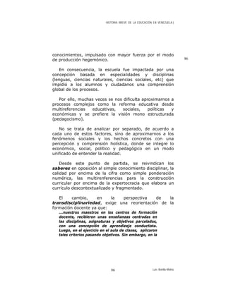 HISTORIA BREVE DE LA EDUCACIÓN EN VENEZUELA )
conocimientos, impulsado con mayor fuerza por el modo
de producción hegemónico.
En consecuencia, la escuela fue impactada por una
concepción basada en especialidades y disciplinas
(lenguas, ciencias naturales, ciencias sociales, etc) que
impidió a los alumnos y ciudadanos una comprensión
global de los procesos.
Por ello, muchas veces se nos dificulta aproximarnos a
procesos complejos como la reforma educativa desde
multireferencias educativas, sociales, políticas y
económicas y se prefiere la visión mono estructurada
(pedagocismo).
No se trata de analizar por separado, de acuerdo a
cada uno de estos factores, sino de aproximarnos a los
fenómenos sociales y los hechos concretos con una
percepción y comprensión holística, donde se integre lo
económico, social, político y pedagógico en un modo
unificado de entender la realidad.
Desde este punto de partida, se reivindican los
saberes en oposición al simple conocimiento disciplinar, la
calidad por encima de la cifra como simple ponderación
numérica, las multirenferencias para la construcción
curricular por encima de la expertocracia que elabora un
currículo descontextualizado y fragmentado.
El cambio, en la perspectiva de la
transdisciplinariedad, exige una reorientación de la
formación docente ya que:
...nuestros maestros en los centros de formación
docente, recibieron unas enseñanzas centradas en
las disciplinas, asignaturas y objetivos parcelados,
con una concepción de aprendizaje conductista.
Luego, en el ejercicio en el aula de clases, aplicaron
tales criterios pasando objetivos. Sin embargo, en la
86
Luis Bonilla-Molina86
 