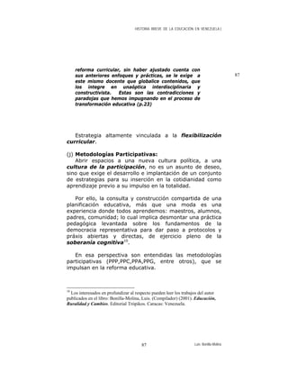 HISTORIA BREVE DE LA EDUCACIÓN EN VENEZUELA )
87
reforma curricular, sin haber ajustado cuenta con
sus anteriores enfoques y prácticas, se le exige a
este mismo docente que globalice contenidos, que
los integre en unaóptica interdisciplinaria y
constructivista. Estas son las contradicciones y
paradojas que hemos impugnando en el proceso de
transformación educativa (p.23)
Estrategia altamente vinculada a la flexibilización
curricular.
(j) Metodologías Participativas:
Abrir espacios a una nueva cultura política, a una
cultura de la participación, no es un asunto de deseo,
sino que exige el desarrollo e implantación de un conjunto
de estrategias para su inserción en la cotidianidad como
aprendizaje previo a su impulso en la totalidad.
Por ello, la consulta y construcción compartida de una
planificación educativa, más que una moda es una
experiencia donde todos aprendemos: maestros, alumnos,
padres, comunidad; lo cual implica desmontar una práctica
pedagógica levantada sobre los fundamentos de la
democracia representativa para dar paso a protocolos y
práxis abiertas y directas, de ejercicio pleno de la
soberanía cognitiva10
.
En esa perspectiva son entendidas las metodologías
participativas (PPP,PPC,PPA,PPG, entre otros), que se
impulsan en la reforma educativa.
10
Los interesados en profundizar al respecto pueden leer los trabajos del autor
publicados en el libro: Bonilla-Molina, Luis. (Compilador) (2001). Educación,
Ruralidad y Cambios. Editorial Trópikos. Caracas: Venezuela.
Luis Bonilla-Molina87
 