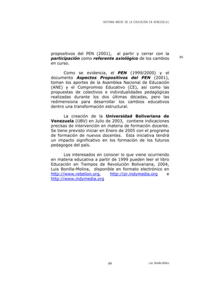 HISTORIA BREVE DE LA EDUCACIÓN EN VENEZUELA )
propositivos del PEN (2001), al partir y cerrar con la
participación como referente axiológico de los cambios
en curso.
Como se evidencia, el PEN (1999/2000) y el
documento Aspectos Propositivos del PEN (2001),
toman los aportes de la Asamblea Nacional de Educación
(ANE) y el Compromiso Educativo (CE), así como las
propuestas de colectivos e individualidades pedagógicas
realizadas durante los dos últimas décadas, pero las
redimensiona para desarrollar los cambios educativos
dentro una transformación estructural.
La creación de la Universidad Bolivariana de
Venezuela (UBV) en Julio de 2003, contiene indicaciones
precisas de intervención en materia de formación docente.
Se tiene previsto iniciar en Enero de 2005 con el programa
de formación de nuevos docentes. Esta iniciativa tendrá
un impacto significativo en los formación de los futuros
pedagogos del país.
Los interesados en conocer lo que viene ocurriendo
en materia educativa a partir de 1999 pueden leer el libro
Educación en Tiempos de Revolución Bolivariana, 2004,
Luis Bonilla-Molina, disponible en formato electrónico en
http://www.rebelion.org, http://pr.indymedia.org e
http://www.indymedia.org
89
Luis Bonilla-Molina89
 