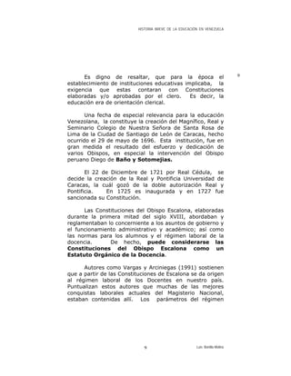 HISTORIA BREVE DE LA EDUCACIÓN EN VENEZUELA
9Es digno de resaltar, que para la época el
establecimiento de instituciones educativas implicaba, la
exigencia que estas contaran con Constituciones
elaboradas y/o aprobadas por el clero. Es decir, la
educación era de orientación clerical.
Una fecha de especial relevancia para la educación
Venezolana, la constituye la creación del Magnífico, Real y
Seminario Colegio de Nuestra Señora de Santa Rosa de
Lima de la Ciudad de Santiago de León de Caracas, hecho
ocurrido el 29 de mayo de 1696. Esta institución, fue en
gran medida el resultado del esfuerzo y dedicación de
varios Obispos, en especial la intervención del Obispo
peruano Diego de Baño y Sotomejias.
El 22 de Diciembre de 1721 por Real Cédula, se
decide la creación de la Real y Pontificia Universidad de
Caracas, la cuál gozó de la doble autorización Real y
Pontificia. En 1725 es inaugurada y en 1727 fue
sancionada su Constitución.
Las Constituciones del Obispo Escalona, elaboradas
durante la primera mitad del siglo XVIII, abordaban y
reglamentaban lo concerniente a los asuntos de gobierno y
el funcionamiento administrativo y académico; así como
las normas para los alumnos y el régimen laboral de la
docencia. De hecho, puede considerarse las
Constituciones del Obispo Escalona como un
Estatuto Orgánico de la Docencia.
Autores como Vargas y Arciniegas (1991) sostienen
que a partir de las Constituciones de Escalona se da origen
al régimen laboral de los Docentes en nuestro país.
Puntualizan estos autores que muchas de las mejores
conquistas laborales actuales del Magisterio Nacional,
estaban contenidas allí. Los parámetros del régimen
Luis Bonilla-Molina9
 