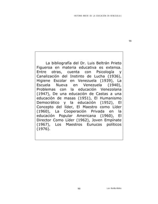 HISTORIA BREVE DE LA EDUCACIÓN EN VENEZUELA )
La bibliografía del Dr. Luis Beltrán Prieto
Figueroa en materia educativa es extensa.
Entre otras, cuenta con Psicología y
Canalización del Instinto de Lucha (1936),
Higiene Escolar en Venezuela (1939), La
Escuela Nueva en Venezuela (1940),
Problemas con la educación Venezolana
(1947), De una educación de Castas a una
educación de masas (1951), El Humanismo
Democrático y la educación (1952), El
Concepto del líder, El Maestro como Líder
(1960), La Cooperación Privada en la
educación Popular Americana (1960), El
Director Como Líder (1962), Joven Empínate
(1967), Los Maestros Eunucos políticos
(1976).
90
Luis Bonilla-Molina90
 