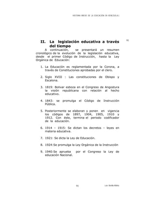 HISTORIA BREVE DE LA EDUCACIÓN EN VENEZUELA )
91
II. La legislación educativa a través
del tiempo
A continuación, se presentará un resumen
cronológico de la evolución de la legislación educativa,
desde el primer Código de Instrucción, hasta la Ley
Orgánica de Educación:
1. La Educación es reglamentada por la Corona, a
través de Constituciones aprobadas por el clero.
2. Siglo XVIII : Las constituciones de Obispo y
Escalona.
3. 1819: Bolivar esboza en el Congreso de Angostura
la visión republicana con relación al hecho
educativo.
4. 1843: se promulga el Código de Instrucción
Pública.
5. Posteriormente se elaboran y ponen en vigencia
los códigos de 1897, 1904, 1905, 1910 y
1912. Con éste, termina el periodo codificador
de la educación.
6. 1914 – 1915: Se dictan los decretos – leyes en
materia educativa.
7. 1921: Se dicta la Ley de Educación.
8. 1924:Se promulga la Ley Orgánica de la Instrucción
9. 1940:Se aprueba por el Congreso la Ley de
educación Nacional.
Luis Bonilla-Molina91
 