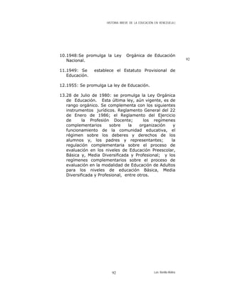 HISTORIA BREVE DE LA EDUCACIÓN EN VENEZUELA )
10.1948:Se promulga la Ley Orgánica de Educación
Nacional. 92
11.1949: Se establece el Estatuto Provisional de
Educación.
12.1955: Se promulga La ley de Educación.
13.28 de Julio de 1980: se promulga la Ley Orgánica
de Educación. Esta última ley, aún vigente, es de
rango orgánico. Se complementa con los siguientes
instrumentos jurídicos. Reglamento General del 22
de Enero de 1986; el Reglamento del Ejercicio
de la Profesión Docente; los regímenes
complementarios sobre la organización y
funcionamiento de la comunidad educativa, el
régimen sobre los deberes y derechos de los
alumnos y, los padres y representantes; la
regulación complementaria sobre el proceso de
evaluación en los niveles de Educación Preescolar,
Básica y, Media Diversificada y Profesional; y los
regímenes complementarios sobre el proceso de
evaluación en la modalidad de Educación de Adultos
para los niveles de educación Básica, Media
Diversificada y Profesional, entre otros.
Luis Bonilla-Molina92
 