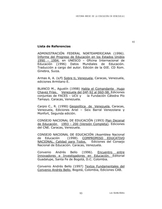 HISTORIA BREVE DE LA EDUCACIÓN EN VENEZUELA )
93
Lista de Referencias
ADMINISTRACIÓN FEDERAL NORTEAMERICANA (1996).
Informe del Progreso de Educación en los Estados Unidos
1990 - 1994, en UNESCO - Oficina Internacional de
Educación (1996) Datos Mundiales de Educación.
Traducción a cargo del autor. Edición de la OIE. CD Rom.
Ginebra, Suiza.
Armas A, A. (s/f) Sobre ti, Venezuela, Caracas, Venezuela,
ediciones Armitano E.
BLANCO M., Agustín (1998) Habla el Comandante Hugo
Chavez Frías. Venezuela del 04F-92 al 06D-98. Ediciones
conjuntas de FACES - UCV y la Fundación Cátedra Pío
Tamayo. Caracas, Venezuela.
Carpio C., R. (1990) Geopolítica de Venezuela, Caracas,
Venezuela, Ediciones Ariel – Seix Barral Venezolana y
Monfort, Segunda edición.
CONSEJO NACIONAL DE EDUCACIÓN (1993) Plan Decenal
de Educación 1993 - 200 (Versión Completa). Ediciones
del CNE. Caracas, Venezuela.
CONSEJO NACIONAL DE EDUCACIÓN /Asamblea Nacional
de Educación (1998). COMPROMISO EDUCATIVO
NACIONAL. Calidad para Todos. Ediciones del Consejo
Nacional de Educación. Caracas, Venezuela.
Convenio Andrés Bello (1996). Encuentro entre
Innovadores e Investigadores en Educación. Editorial
Guadalupe, Santa Fe de Bogotá, D.C. Colombia.
Convenio Andrés Bello (1997) Textos Fundamentales del
Convenio Andrés Bello, Bogotá, Colombia, Ediciones CAB.
Luis Bonilla-Molina93
 