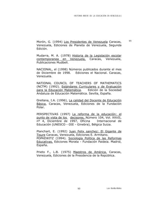 HISTORIA BREVE DE LA EDUCACIÓN EN VENEZUELA )
95Morón, G. (1994) Los Presidentes de Venezuela Caracas,
Venezuela, Ediciones de Planeta de Venezuela, Segunda
Edición.
Mudarra, M. A. (1978) Historia de la Legislación escolar
contemporanea en Venezuela, Caracas, Venezuela,
Publicaciones Mudbell.
NACIONAL, el (1998) Números publicados durante el mes
de Diciembre de 1998. Ediciones el Nacional. Caracas,
Venezuela.
NATIONAL COUNCIL OF TEACHERS OF MATHEMATICS
(NCTM) (1992). Estándares Curriculares y de Evaluación
para la Educación Matemática. Edición de la Sociedad
Andaluza de Educación Matemática. Sevilla, España.
Orellana, I.A. (1996), La calidad del Docente de Educación
Básica, Caracas, Venezuela, Ediciones de la Fundación
Polar.
PERSPECTIVAS (1997) La reforma de la educación: el
punto de vista de los decisores. Número 104, Vol. XXVII,
nº 4, Diciembre de 1997, Oficina Internacional de
Educación (UNESCO - OIE - Ginebra), Bélgica Suiza.
Planchart, E. (1992) Juan Felix sanchez: El Gigante de
Tisure Caracas, Venezuela, Ediciones E. Armitano.
POPKEWITZ (1994). Sociología Política de las Reformas
Educativas. Ediciones Morata - Fundación Paideia. Madrid,
España.
Prieto F., L.B. (1975) Maestros de América. Caracas,
Venezuela, Ediciones de la Presidencia de la República.
Luis Bonilla-Molina95
 