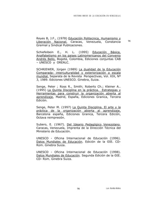HISTORIA BREVE DE LA EDUCACIÓN EN VENEZUELA )
Reyes B, J.F., (1978) Educación Politecnica, Humanismo y
Liberación Nacional. Caracas, Venezuela, Constancia
Gremial y Sindical Publicaciones.
96
Schiefeibein E., H. L. (1995) Educación Básica,
Analfabetismo en los paises Latinomericanos del Convenio
Andrés Bello, Bogotá, Colombia, Ediciones conjuntas CAB
– UNESCO y OREALC.
SCHRIEWER, Jürgen (1989) La dualidad de la Educación
Comparada: interculturalidad y exteriorización a escala
mundial. Separata de la Revista Perspectivas, Vol. XIX, Nº
3, 1989. Ediciones UNESCO. Ginebra, Suiza.
Senge, Peter ; Ross R., Smith; Roberts Ch.; Kleiner A..
(1995) La Quinta Disciplina en la práctica. Estrategias y
Herramientas para construir la organización abierta al
aprendizaje, Madrid, España, Ediciones Granica, Tercera
Edición.
Senge, Peter M. (1997) La Quinta Disciplina. El arte y la
práctica de la organización abierta al aprendizaje,
Barcelona españa, Ediciones Granica, Tercera Edición,
Octava reimpresión.
Subero, E. (1967). Del Ideario Pedagógico Venezolano,
Caracas, Venezuela, Imprenta de la Dirección Técnica del
Ministerio de Educación.
UNESCO - Oficina Internacional de Educación (1996).
Datos Mundiales de Educación. Edición de la OIE. CD-
Rom. Ginebra Suiza.
UNESCO - Oficina Internacional de Educación (1998).
Datos Mundiales de Educación. Segunda Edición de la OIE.
CD- Rom. Ginebra Suiza.
Luis Bonilla-Molina96
 