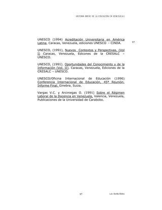 HISTORIA BREVE DE LA EDUCACIÓN EN VENEZUELA )
UNESCO (1994) Acreditación Universitaria en América
Latina, Caracas, Venezuela, ediciones UNESCO - CINDA. 97
UNESCO, (1991), Nuevos Contextos y Perspectivas, (Vol
I) Caracas, Venezuela, Edicones de la CRESALC –
UNESCO.
UNESCO, (1991). Oportunidades del Conocimiento y de la
Información (Vol. II). Caracas, Venezuela, Ediciones de la
CRESALC – UNESCO.
UNESCO/Oficina Internacional de Educación (1996)
Conferencia Internacional de Educación, 45ª Reunión.
Informe Final. Ginebra, Suiza.
Vargas V.C. y Arciniegas O. (1991) Sobre el Régimen
Laboral de la Docencia en Venezuela, Valencia, Venezuela,
Publicaciones de la Universidad de Carabobo.
Luis Bonilla-Molina97
 
