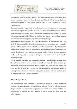 Universidade Estadual de Maringá
02 a 04 de Dezembro de 2015
13
Esse Decreto também garante o acesso à educação para as pessoas surdas, bem como
acesso à saúde e a cursos de formação cuja acessibilidade é feita com profissionais
tradutores/intérpretes de Libras, cursos esses em todos os níveis e em todas as áreas do
conhecimento.
Ressaltamos ainda, a importância de profissionais tradutores/intérpretes na sua atuação
em sala de aula para alunos surdos inclusos. São eles que possibilitam a acessibilidade
do aluno usuário de Libras e atuam como intermediários entre o professor e os demais
colegas ouvintes da escola. Muitos surdos hoje tem acesso à universidade graças a
atuação de tradutores/intérpretes, cuja prática tem respaldo legal.
Tanto a lei da Libras de número 10.436 de 24 de abril de 2002, quanto o Decreto 5.626
de 22 de dezembro de 2005 foram documentos históricos memoráveis para a educação,
para a cidadania, para a cultura e identidades surdas em nosso país. A partir de então,
nosso país se coloca à frente de muitos outros países do mundo, devido à evolução no
campo da educação e dos direitos das pessoas surdas. Trata-se de uma legislação
moderna, aberta, democrática e que contempla as necessidades das comunidades dos
surdos brasileiros.
As diversas leis brasileiras que tratam sobre inclusão e acessibilidade, em todas áreas
da deficiência, formam uma tessitura construída ao longo dos últimos anos, que
apresentam um sólido conhecimento político e social, bem como nas suas práticas um
bojo concreto de realizações. Ainda que não atendam as necessidades postas, as
realizações nos colocam em patamares que atendem ao padrão universal que transcende
as fronteiras dos países e unifica as pessoas.
4 Considerações Finais
Ao pesquisarmos sobre a história da educação de surdos no Brasil e no mundo,
passamos por quase cem anos de imposição do oralismo. Apesar de todo o sofrimento
do povo surdo, sua língua não desapareceu, sua identidade e cultura também não
perderam-se na história. Por que? Devido às táticas usadas por elas, para que
sobrevivessem.
 