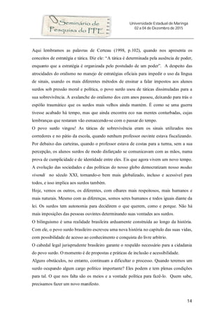 Universidade Estadual de Maringá
02 a 04 de Dezembro de 2015
14
Aqui lembramos as palavras de Certeau (1998, p.102), quando nos apresenta os
conceitos de estratégia e tática. Diz ele: “A tática é determinada pela ausência de poder,
enquanto que a estratégia é organizada pelo postulado de um poder”. A despeito das
atrocidades do oralismo no manejo de estratégias oficiais para impedir o uso da língua
de sinais, usando os mais diferentes métodos de ensinar a falar impostos aos alunos
surdos sob pressão moral e política, o povo surdo usou de táticas dissimuladas para a
sua sobrevivência. A avalanche do oralismo dos cem anos passou, deixando para trás o
espólio traumático que os surdos mais velhos ainda mantém. É como se uma guerra
tivesse acabado há tempo, mas que ainda encontra eco nas mentes conturbadas, cujas
lembranças que restaram vão esmaecendo-se com o passar do tempo.
O povo surdo vingou! As táticas de sobrevivência eram os sinais utilizados nos
corredores e no pátio da escola, quando nenhum professor ouvinte estava fiscalizando.
Por debaixo das carteiras, quando o professor estava de costas para a turma, sem a sua
percepção, os alunos surdos de modo disfarçado se comunicavam com as mãos, numa
prova de cumplicidade e de identidade entre eles. Eis que agora vivem um novo tempo.
A evolução das sociedades e das políticas do nosso globo democratizam nosso modus
vivendi no século XXI, tornando-o bem mais globalizado, incluso e acessível para
todos, e isso implica aos surdos também.
Hoje, vemos os outros, os diferentes, com olhares mais respeitosos, mais humanos e
mais naturais. Mesmo com as diferenças, somos seres humanos e todos iguais diante da
lei. Os surdos tem autonomia para decidirem o que querem, como e porque. Não há
mais imposições das pessoas ouvintes determinando suas vontades aos surdos.
O bilinguismo é uma realidade brasileira arduamente construída ao longo da história.
Com ele, o povo surdo brasileiro escreveu uma nova história no capítulo das suas vidas,
com possibilidade de acesso ao conhecimento e conquista do livre arbítrio.
O cabedal legal jurisprudente brasileiro garante o respaldo necessário para a cidadania
do povo surdo. O momento é de propostas e práticas de inclusão e acessibilidade.
Alguns obstáculos, no entanto, continuam a dificultar o processo. Quando teremos um
surdo ocupando algum cargo político importante? Eles podem e tem plenas condições
para tal. O que nos falta são os meios e a vontade política para fazê-lo. Quem sabe,
precisamos fazer um novo manifesto.
 