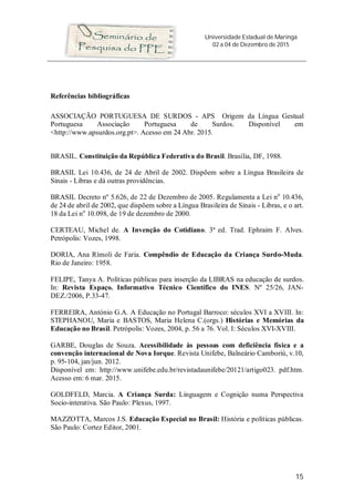 Universidade Estadual de Maringá
02 a 04 de Dezembro de 2015
15
Referências bibliográficas
ASSOCIAÇÃO PORTUGUESA DE SURDOS - APS Origem da Língua Gestual
Portuguesa Associação Portuguesa de Surdos. Disponível em
<http://www.apsurdos.org.pt>. Acesso em 24 Abr. 2015.
BRASIL. Constituição da República Federativa do Brasil. Brasília, DF, 1988.
BRASIL Lei 10.436, de 24 de Abril de 2002. Dispõem sobre a Língua Brasileira de
Sinais - Libras e dá outras providências.
BRASIL Decreto nº 5.626, de 22 de Dezembro de 2005. Regulamenta a Lei no
10.436,
de 24 de abril de 2002, que dispõem sobre a Língua Brasileira de Sinais - Libras, e o art.
18 da Lei no
10.098, de 19 de dezembro de 2000.
CERTEAU, Michel de. A Invenção do Cotidiano. 3ª ed. Trad. Ephraim F. Alves.
Petrópolis: Vozes, 1998.
DORIA, Ana Rímoli de Faria. Compêndio de Educação da Criança Surdo-Muda.
Rio de Janeiro: 1958.
FELIPE, Tanya A. Políticas públicas para inserção da LIBRAS na educação de surdos.
In: Revista Espaço. Informativo Técnico Científico do INES. Nº 25/26, JAN-
DEZ./2006, P.33-47.
FERREIRA, António G.A. A Educação no Portugal Barroco: séculos XVI a XVIII. In:
STEPHANOU, Maria e BASTOS, Maria Helena C.(orgs.) Histórias e Memórias da
Educação no Brasil. Petrópolis: Vozes, 2004, p. 56 a 76. Vol. I: Séculos XVI-XVIII.
GARBE, Douglas de Souza. Acessibilidade às pessoas com deficiência física e a
convenção internacional de Nova Iorque. Revista Unifebe, Balneário Camboriú, v.10,
p. 95-104, jan/jun. 2012.
Disponível em: http://www.unifebe.edu.br/revistadaunifebe/20121/artigo023. pdf.htm.
Acesso em: 6 mar. 2015.
GOLDFELD, Marcia. A Criança Surda: Linguagem e Cognição numa Perspectiva
Socio-interativa. São Paulo: Plexus, 1997.
MAZZOTTA, Marcos J.S. Educação Especial no Brasil: História e políticas públicas.
São Paulo: Cortez Editor, 2001.
 