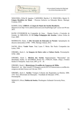 Universidade Estadual de Maringá
02 a 04 de Dezembro de 2015
16
NOGUEIRA, Clélia M. Ignatius; CARNEIRO, Marília I. N; NOGUEIRA, Beatriz N.
Língua Brasileira de Sinais – Processo Inclusivo na Educação Básica. Maringá:
Cesumar, 2010.
RAMOS, Clélia. LIBRAS: A Língua de Sinais dos Surdos Brasileiros.
Disponível em http://www.editora-arara-azul.com.br/pdf/artigo2.pdf acesso em 04 mar.
2015.
RATIO STUDIORUM da Companhia de Jesus – Regime Escola e Curricular de
Estudos: In: MIRANDA, M. O Código Pedagógico dos Jesuítas. Lisboa: Esfera do
Caos, 2009.
RODRIGUES, Elaine. A (Re) Invenção da Educação no Paraná: Apropriações do
discurso democrático (1980 – 1990). Maringá: Eduem, 2012.
SACKS, Oliver. Vendo Vozes. Trad. Laura T. Motta. São Paulo: Companhia das
Letras, 1998.
STROBEL, Karin L. As Imagens do Outro sobre a Cultura Surda. Florianópolis:
UFSC, 2008.
STROBEL, Karin L. História dos Surdos: Representações “Mascaradas” das
Identidades Surdas. In: QUADROS, Ronice M. e PERLIN, Gladis. (Orgs.). Estudos
Surdos II. Petrópolis: Arara Azul, 2007, p.18 – 38.
STROBEL, Karin L. Historicismo: O conflito do Congresso de Milão.
Disponível em http://cicark2172.blogspot.com.br/2011/07/historicismo-o-conflito-do-
congresso-de.html Acesso em 8 de mar. 2015.
STROBEL, Karin L. Surdos: Vestígios Culturais não Registrados na História. 2008.
176 f. Tese. (Doutorado em Educação) – Faculdade de Educação. UFSC,
Florianópolis.
WRIGLEY, Oliver, Política da Surdez, Washington: Gallaudet University Press,
1996.
 